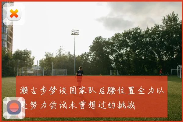 濑古步梦谈国家队后腰位置全力以赴努力尝试未曾想过的挑战