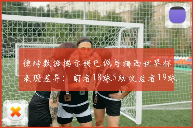 德转数据揭示姆巴佩与梅西世界杯表现差异：前者18球5助攻后者19球8助攻