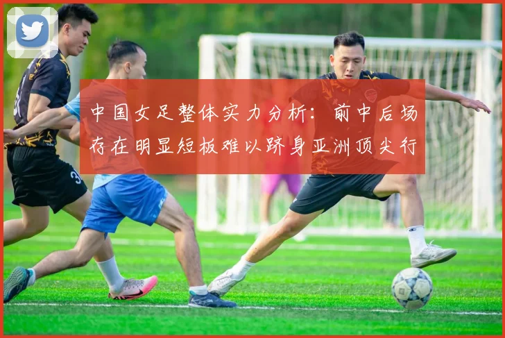 中国女足整体实力分析：前中后场存在明显短板难以跻身亚洲顶尖行列