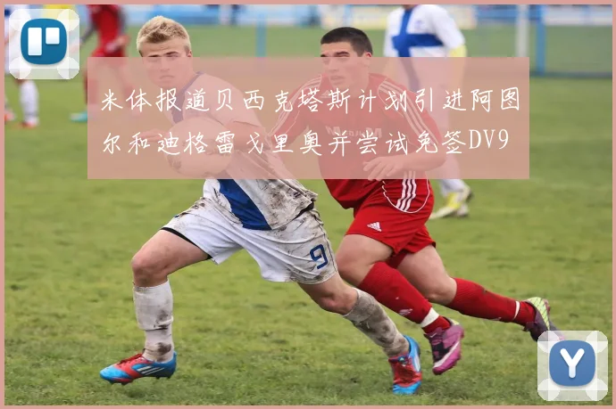 米体报道贝西克塔斯计划引进阿图尔和迪格雷戈里奥并尝试免签DV9