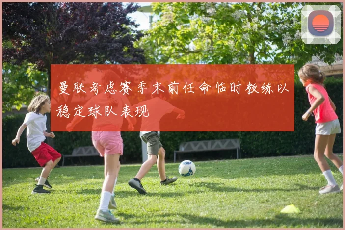 曼联考虑赛季末前任命临时教练以稳定球队表现