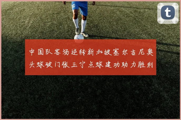中国队客场逆转新加坡塞尔吉尼奥头球破门张玉宁点球建功助力胜利