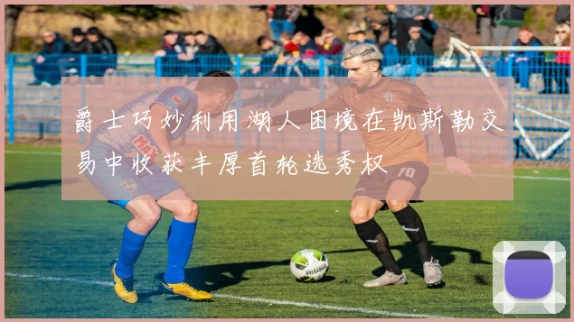 爵士巧妙利用湖人困境在凯斯勒交易中收获丰厚首轮选秀权