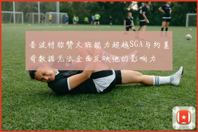 香波特称赞文班能力超越SGA与约基奇数据无法全面反映他的影响力