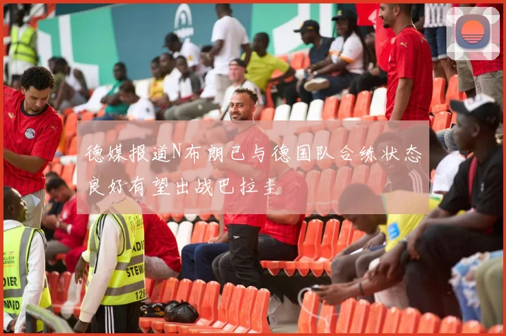 德媒报道N布朗已与德国队合练状态良好有望出战巴拉圭