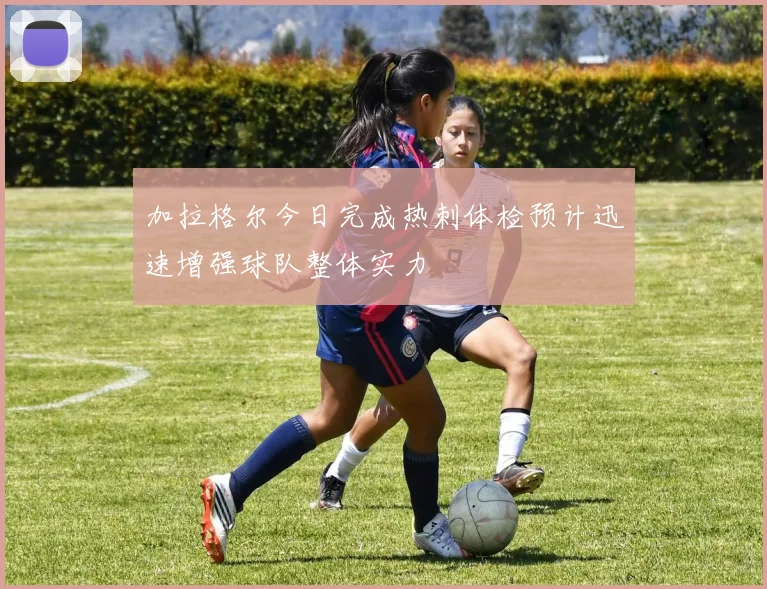 加拉格尔今日完成热刺体检预计迅速增强球队整体实力