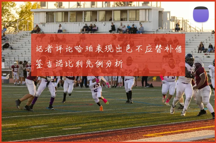 记者评论哈珀表现出色不应替补借鉴吉诺比利先例分析