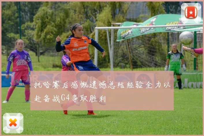 托哈赛后感慨遗憾总结经验全力以赴备战G4争取胜利