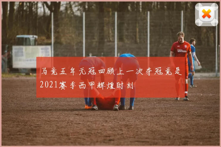 马竞五年无冠回顾上一次夺冠竟是2021赛季西甲辉煌时刻