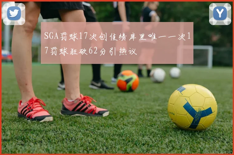 SGA罚球17次创佳绩库里唯一一次17罚球狂砍62分引热议