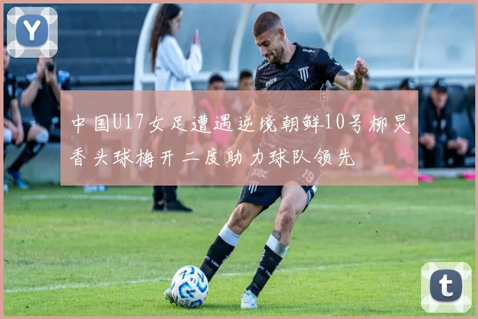 中国U17女足遭遇逆境朝鲜10号柳炅香头球梅开二度助力球队领先