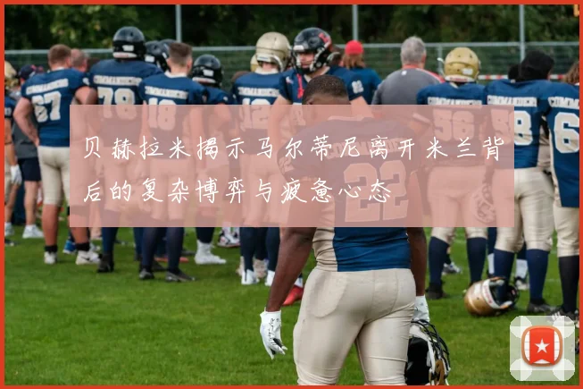 贝赫拉米揭示马尔蒂尼离开米兰背后的复杂博弈与疲惫心态