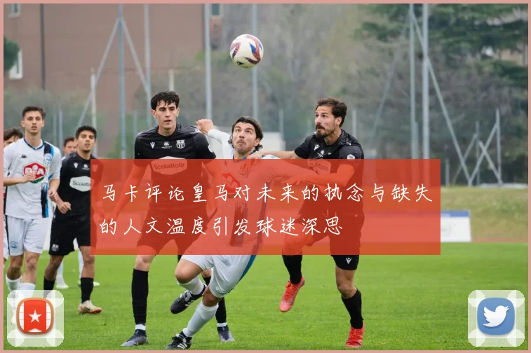 马卡评论皇马对未来的执念与缺失的人文温度引发球迷深思