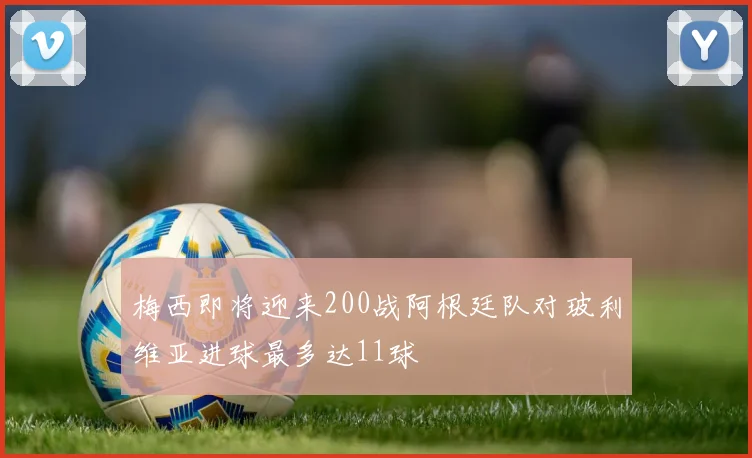 梅西即将迎来200战阿根廷队对玻利维亚进球最多达11球