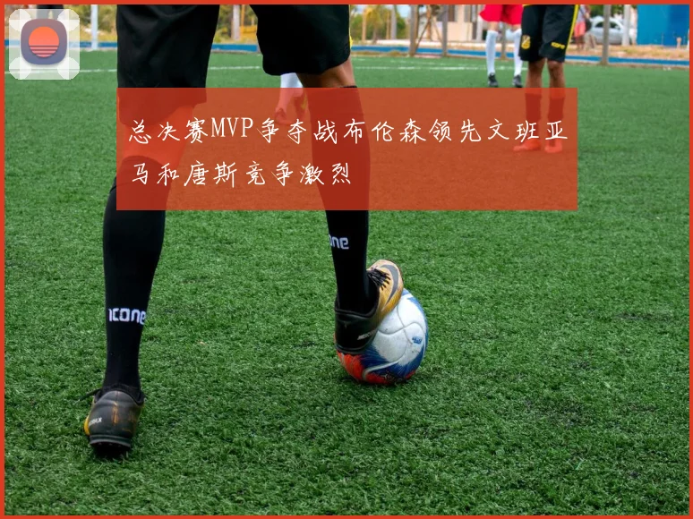 总决赛MVP争夺战布伦森领先文班亚马和唐斯竞争激烈
