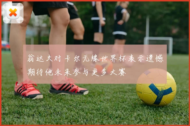 翁达夫对卡尔无缘世界杯表示遗憾期待他未来参与更多大赛