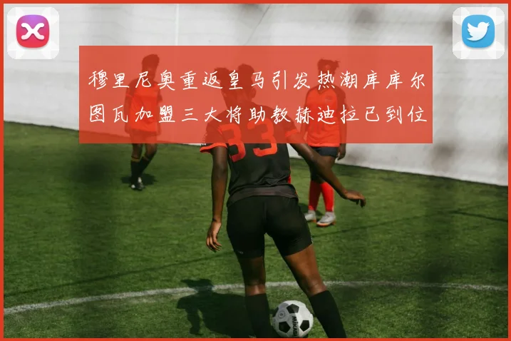 穆里尼奥重返皇马引发热潮库库尔图瓦加盟三大将助教赫迪拉已到位
