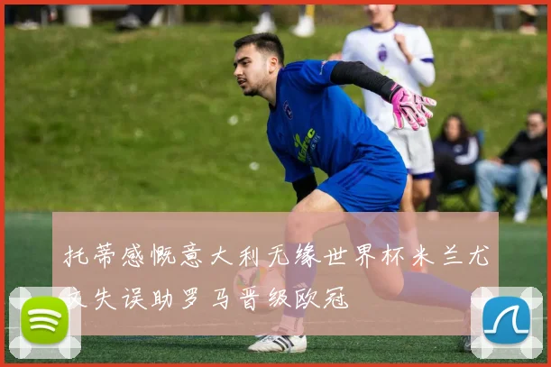 托蒂感慨意大利无缘世界杯米兰尤文失误助罗马晋级欧冠